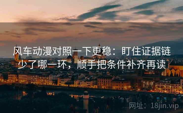 风车动漫对照一下更稳：盯住证据链少了哪一环，顺手把条件补齐再读