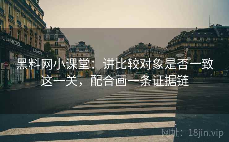 黑料网小课堂：讲比较对象是否一致这一关，配合画一条证据链