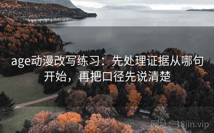 age动漫改写练习：先处理证据从哪句开始，再把口径先说清楚