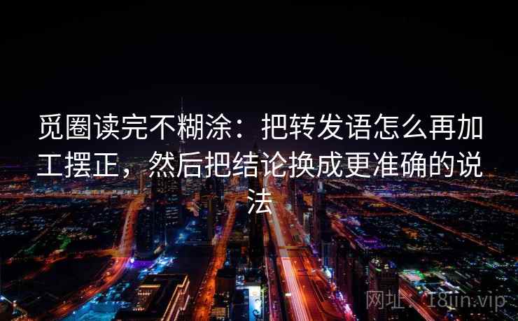 觅圈读完不糊涂:把转发语怎么再加工摆正,然后把结论换成更准确的说法 觅圈读完不糊涂:把转发语怎么再加工摆正,然后把结论换成更准确的说法