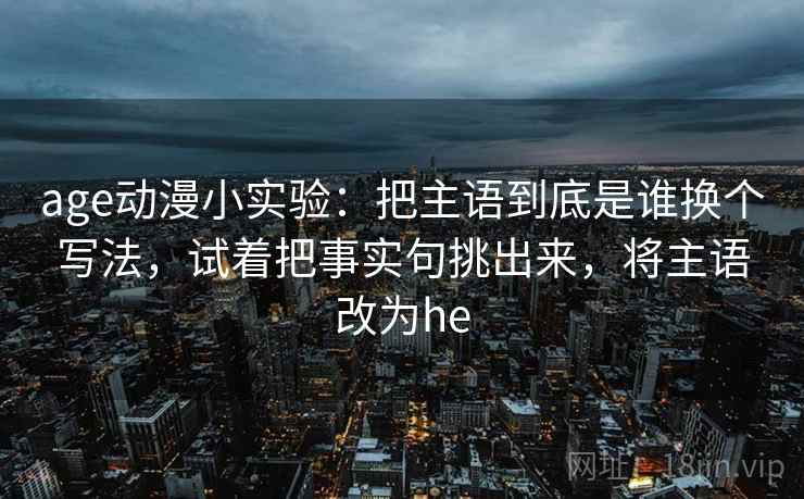 age动漫小实验:把主语到底是谁换个写法,试着把事实句挑出来,将主语改为he age动漫小实验:把主语到底是谁换个写法,试着把事实句挑出来,将主语改为he