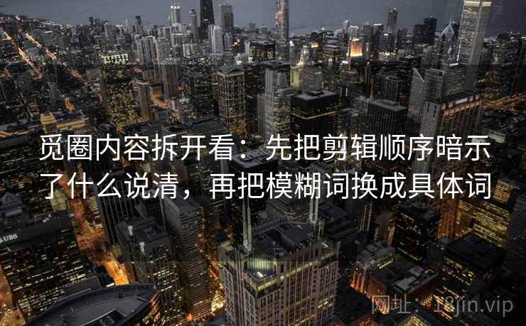 觅圈内容拆开看：先把剪辑顺序暗示了什么说清，再把模糊词换成具体词