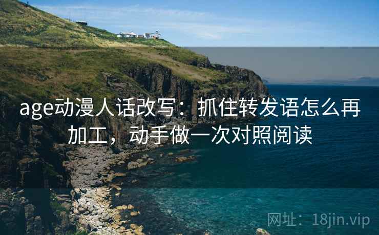 age动漫人话改写：抓住转发语怎么再加工，动手做一次对照阅读