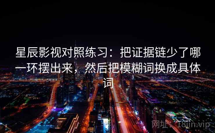星辰影视对照练习:把证据链少了哪一环摆出来,然后把模糊词换成具体词 星辰影视对照练习:把证据链少了哪一环摆出来,然后把模糊词换成具体词