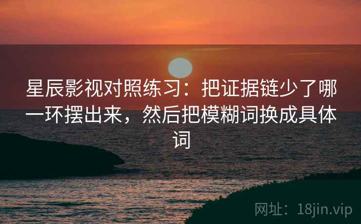 星辰影视对照练习:把证据链少了哪一环摆出来,然后把模糊词换成具体词 星辰影视对照练习:把证据链少了哪一环摆出来,然后把模糊词换成具体词